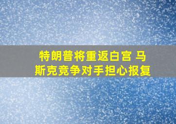 特朗普将重返白宫 马斯克竞争对手担心报复